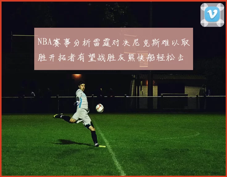 NBA赛事分析雷霆对决尼克斯难以取胜开拓者有望战胜灰熊快船轻松击败步行者