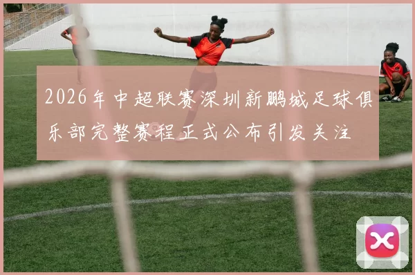 2026年中超联赛深圳新鹏城足球俱乐部完整赛程正式公布引发关注