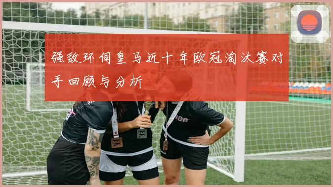 强敌环伺皇马近十年欧冠淘汰赛对手回顾与分析