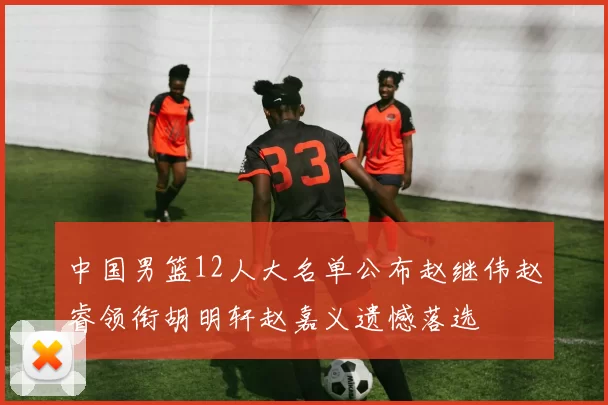 中国男篮12人大名单公布赵继伟赵睿领衔胡明轩赵嘉义遗憾落选