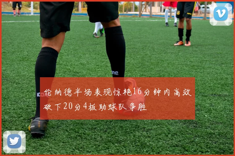 伦纳德半场表现惊艳16分钟内高效砍下20分4板助球队争胜