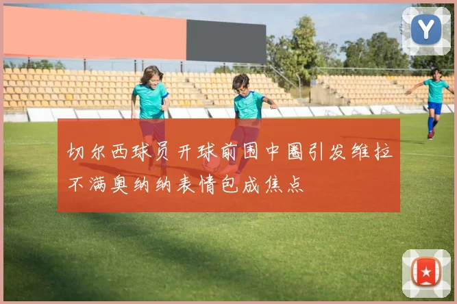 切尔西球员开球前围中圈引发维拉不满奥纳纳表情包成焦点